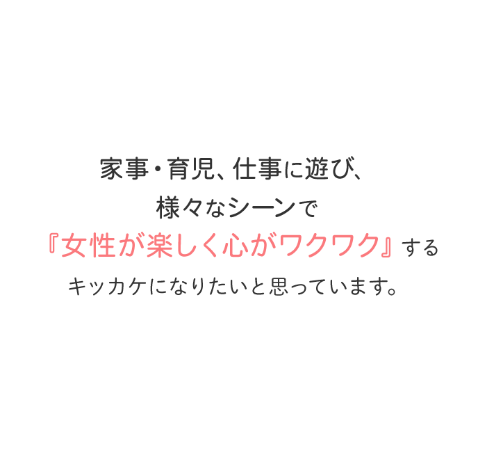 家事・育児、仕事に遊び、様々なシーンで『女性が楽しく心がワクワク』するキッカケになりたいと思っています。